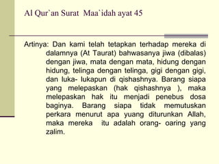 Al Qur`an Surat  Maa`idah ayat 45 Artinya: Dan kami telah tetapkan terhadap mereka di dalamnya (At Taurat) bahwasanya jiwa (dibalas) dengan jiwa, mata dengan mata, hidung dengan hidung, telinga dengan telinga, gigi dengan gigi, dan luka- lukapun di qishashnya. Barang siapa yang melepaskan (hak qishashnya ), maka melepaskan hak itu menjadi penebus dosa baginya. Barang siapa tidak memutuskan perkara menurut apa yuang diturunkan Allah, maka mereka  itu adalah orang- oaring yang zalim. 