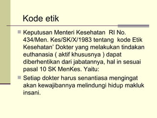 Keputusan Menteri Kesehatan  RI No. 434/Men. Kes/SK/X/1983 tentang  kode Etik Kesehatan’ Dokter yang melakukan tindakan euthanasia ( aktif khususnya ) dapat diberhentikan dari jabatannya, hal in sesuai pasal 10 SK MenKes. Yaitu: Setiap dokter harus senantiasa mengingat akan kewajibannya melindungi hidup makluk insani. Kode etik 