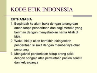 KODE ETIK INDONESIA EUTHANASIA 1. Berpindah ke alam baka dengan tenang dan aman tanpa penderitaan dan bagi mereka yang beriman dengan menyebutkan nama Allah di bibir. 2. Waktu hidup akan berakhir, diringankan penderitaan si sakit dengan memberinya obat penenang 3. Mengakhiri penderitaan hidup orang sakit dengan sengaja atas permintaan pasien sendiri dan keluarganya 