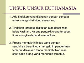 UNSUR UNSUR EUTHANASIA 1. Ada tindakan yang dilakukan dengan sengaja untuk mengakhiri hidup seseorang 2. Tindakan tersebut dilakukan atas dasar rasa belas kasihan , karena penyakit orang tersebut tidak mungkin dapat disembuhkan . 3. Proses mengakhiri hidup yang dengan sendirinya berarti juga mengakhiri penderitaan tersebut dilakukan tanpa menimbulkan rasa sakit pada orang yang menderita tersebut. 