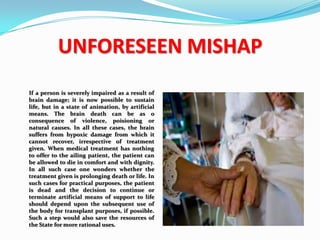 UNFORESEEN MISHAP
If a person is severely impaired as a result of
brain damage; it is now possible to sustain
life, but in a state of animation, by artificial
means. The brain death can be as o
consequence of violence, poisioning or
natural causes. In all these cases, the brain
suffers from hypoxic damage from which it
cannot recover, irrespective of treatment
given. When medical treatment has nothing
to offer to the ailing patient, the patient can
be allowed to die in comfort and with dignity.
In all such case one wonders whether the
treatment given is prolonging death or life. In
such cases for practical purposes, the patient
is dead and the decision to continue or
terminate artificial means of support to life
should depend upon the subsequent use of
the body for transplant purposes, if possible.
Such a step would also save the resources of
the State for more rational uses.
 