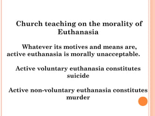 Church teaching on the morality of
            Euthanasia

     Whatever its motives and means are,
active euthanasia is morally unacceptable.

  Active voluntary euthanasia constitutes
                  suicide

Active non-voluntary euthanasia constitutes
                  murder
 
