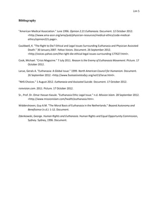 Lim 5


Bibliography


"American Medical Association." June 1996. Opinion 2.21 Euthanasia. Document. 12 October 2012.
       <http://www.ama-assn.org/ama/pub/physician-resources/medical-ethics/code-medical-
       ethics/opinion221.page>.

Cauldwell, K. "The Right to Die? Ethical and Legal Issues Surrounding Euthanasia and Physician Assissted
       Death." 30 January 2007. Yahoo Voices. Document. 26 September 2012.
       <http://voices.yahoo.com/the-right-die-ethical-legal-issues-surrounding-177627.html>.

Cook, Michael. "Crisis Magazine." 7 July 2011. Reason Is the Enemy of Euthanasia Movement. PIcture. 17
       October 2012.

Larue, Gerals A. "Euthanasia: A Global Issue." 1999. North American Council for Humanism. Document.
        26 September 2012. <http://www.humanismtoday.org/vol13/larue.html>.

"NHS Choices." 1 August 2012. Euthanasia and Assissted Suicide. Document. 17 October 2012.

rsrevision.com. 2011. Picture. 17 October 2012.

Sr., Prof. Dr. Omar Hassan Kasule. "Euthanasia Ethic Legal Issue." n.d. Mission Islam. 28 September 2012.
         <http://www.missionislam.com/health/euthanasia.htm>.

Widdershoven, Guy A.M. "The Moral Basis of Euthanasia in the Netherlands." Beyond Autonomy and
       Beneficence (n.d.): 1-12. Document.

Zdenkowski, George. Human Rights and Euthanasia. Human Rights and Equal Opportunity Commission,
      Sydney. Sydney, 1996. Document.
 