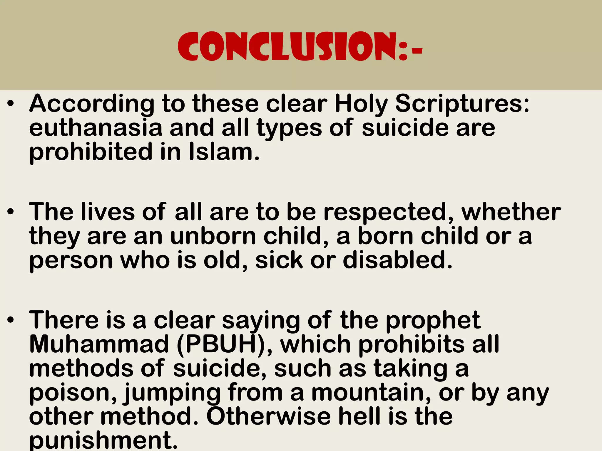 Conclusion:-
• According to these clear Holy Scriptures:
  euthanasia and all types of suicide are
  prohibited in Islam.

• The lives of all are to be respected, whether
  they are an unborn child, a born child or a
  person who is old, sick or disabled.

• There is a clear saying of the prophet
  Muhammad (PBUH), which prohibits all
  methods of suicide, such as taking a
  poison, jumping from a mountain, or by any
  other method. Otherwise hell is the
  punishment.
 