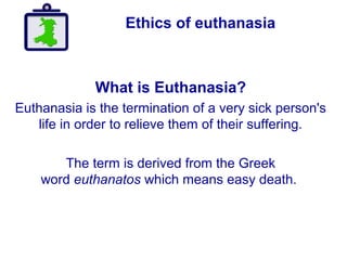 Ethics of euthanasia
What is Euthanasia?
Euthanasia is the termination of a very sick person's
life in order to relieve them of their suffering.
The term is derived from the Greek
word euthanatos which means easy death.
 
