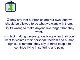 They say that our bodies are our own, and we
should be allowed to do what we want with them.
So it's wrong to make anyone live longer than they
want.
In fact making people go on living when they don't
want to violates their personal freedom and human
rights.It's immoral, they say to force people to
continue living in suffering and pain.
 