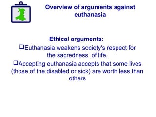 Overview of arguments against
euthanasia
Ethical arguments:
Euthanasia weakens society's respect for
the sacredness of life.
Accepting euthanasia accepts that some lives
(those of the disabled or sick) are worth less than
others
 