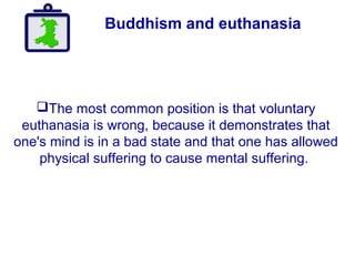 Buddhism and euthanasia
The most common position is that voluntary
euthanasia is wrong, because it demonstrates that
one's mind is in a bad state and that one has allowed
physical suffering to cause mental suffering.
 