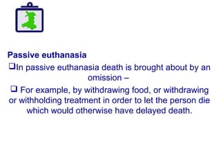 Passive euthanasia
In passive euthanasia death is brought about by an
omission –
 For example, by withdrawing food, or withdrawing
or withholding treatment in order to let the person die
which would otherwise have delayed death.
 