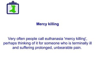 Mercy killing
Very often people call euthanasia 'mercy killing',
perhaps thinking of it for someone who is terminally ill
and suffering prolonged, unbearable pain.
 