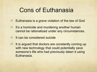 Cons of Euthanasia
Euthanasia is a grave violation of the law of God
It’s a homicide and murdering another human
cannot be rationalized under any circumstances.
It can be considered suicide
It is argued that doctors are constantly coming up
with new technology that could potentially save
someone’s life who had previously taken it using
Euthanasia.

 