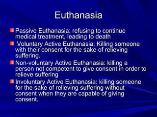 Euthanasia
Passive Euthanasia: refusing to continue
medical treatment, leading to death
Voluntary Active Euthanasia: Killing someone
with their consent for the sake of relieving
suffering.
Non-voluntary Active Euthanasia: killing a
person not competent to give consent in order to
relieve suffering
Involuntary Active Euthanasia: killing someone
for the sake of relieving suffering without
consent when they are capable of giving
consent.

 