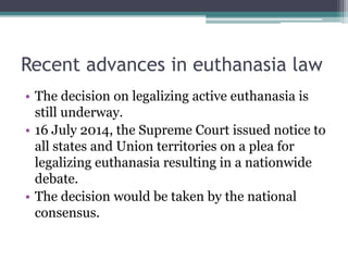 Recent advances in euthanasia law
• The decision on legalizing active euthanasia is
still underway.
• 16 July 2014, the Supreme Court issued notice to
all states and Union territories on a plea for
legalizing euthanasia resulting in a nationwide
debate.
• The decision would be taken by the national
consensus.
 