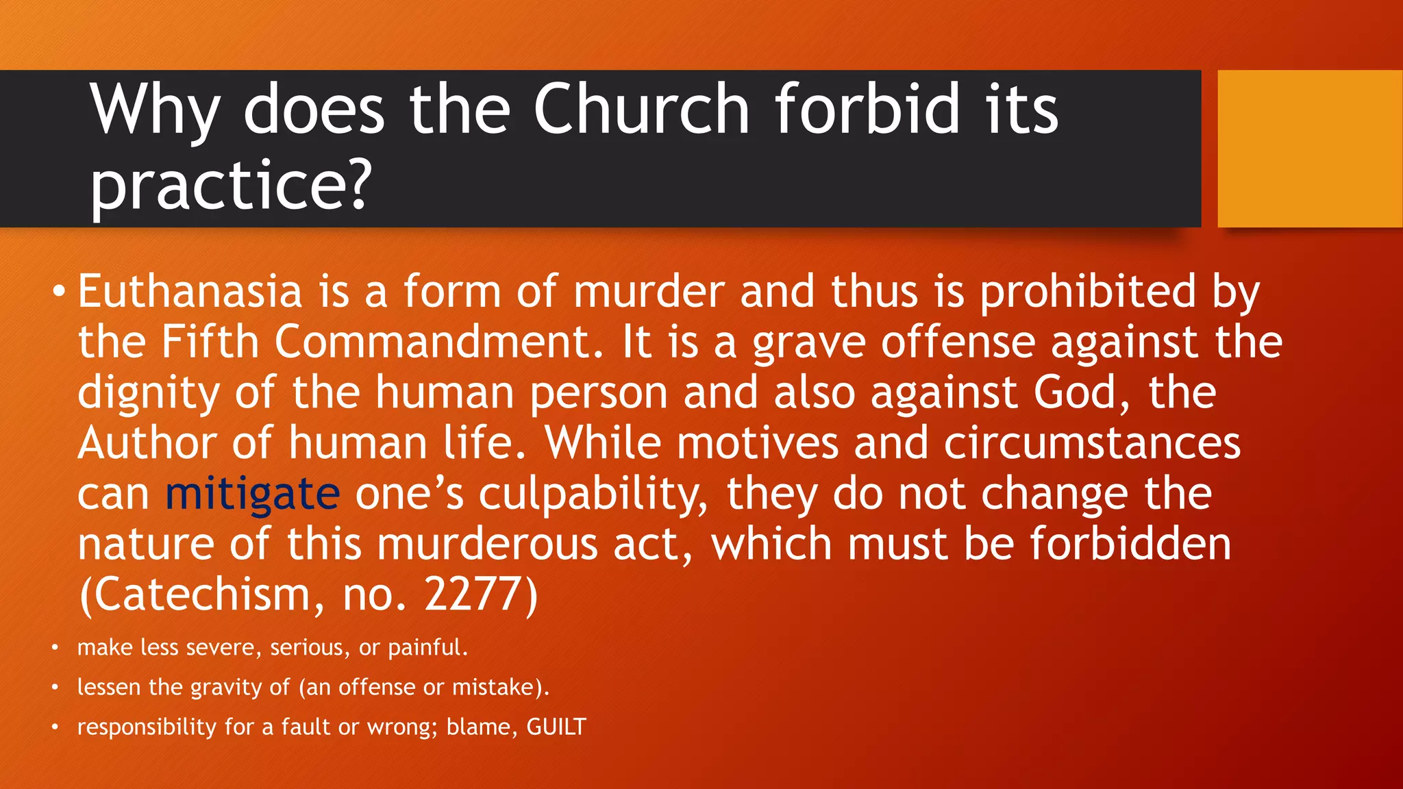 Why does the Church forbid its
practice?
• Euthanasia is a form of murder and thus is prohibited by
the Fifth Commandment. It is a grave offense against the
dignity of the human person and also against God, the
Author of human life. While motives and circumstances
can mitigate one’s culpability, they do not change the
nature of this murderous act, which must be forbidden
(Catechism, no. 2277)
• make less severe, serious, or painful.
• lessen the gravity of (an offense or mistake).
• responsibility for a fault or wrong; blame, GUILT
 