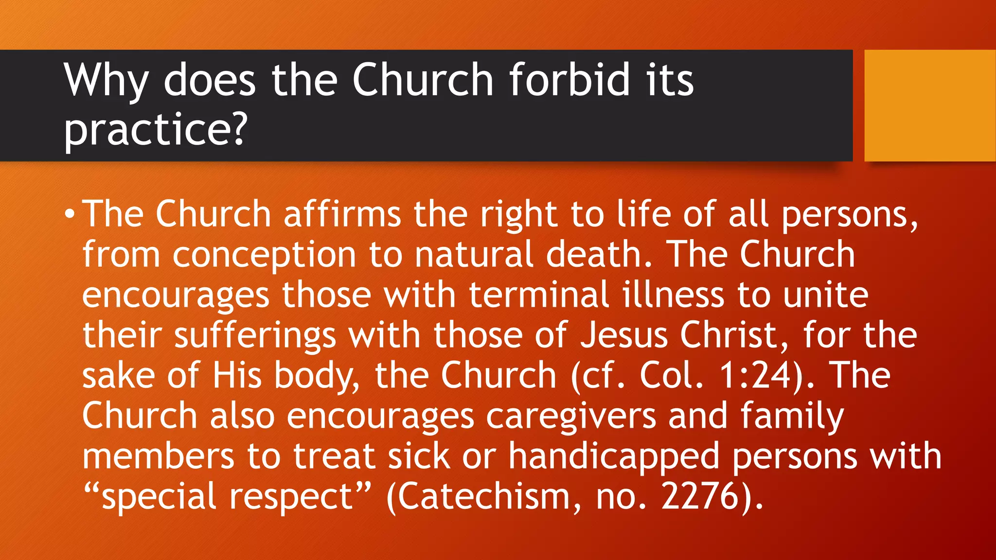 Why does the Church forbid its
practice?
• The Church affirms the right to life of all persons,
from conception to natural death. The Church
encourages those with terminal illness to unite
their sufferings with those of Jesus Christ, for the
sake of His body, the Church (cf. Col. 1:24). The
Church also encourages caregivers and family
members to treat sick or handicapped persons with
“special respect” (Catechism, no. 2276).
 
