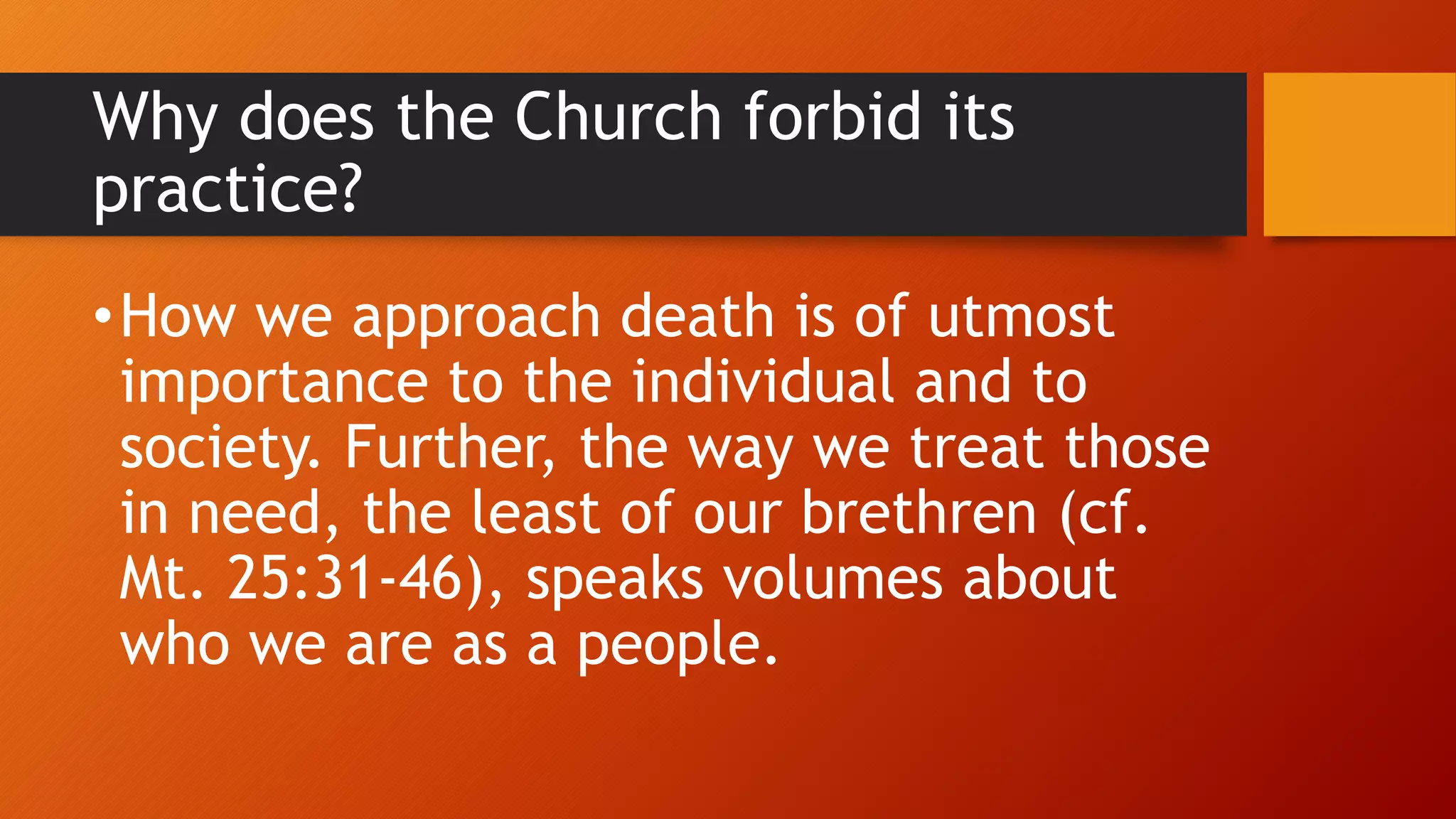 Why does the Church forbid its
practice?
•How we approach death is of utmost
importance to the individual and to
society. Further, the way we treat those
in need, the least of our brethren (cf.
Mt. 25:31-46), speaks volumes about
who we are as a people.
 