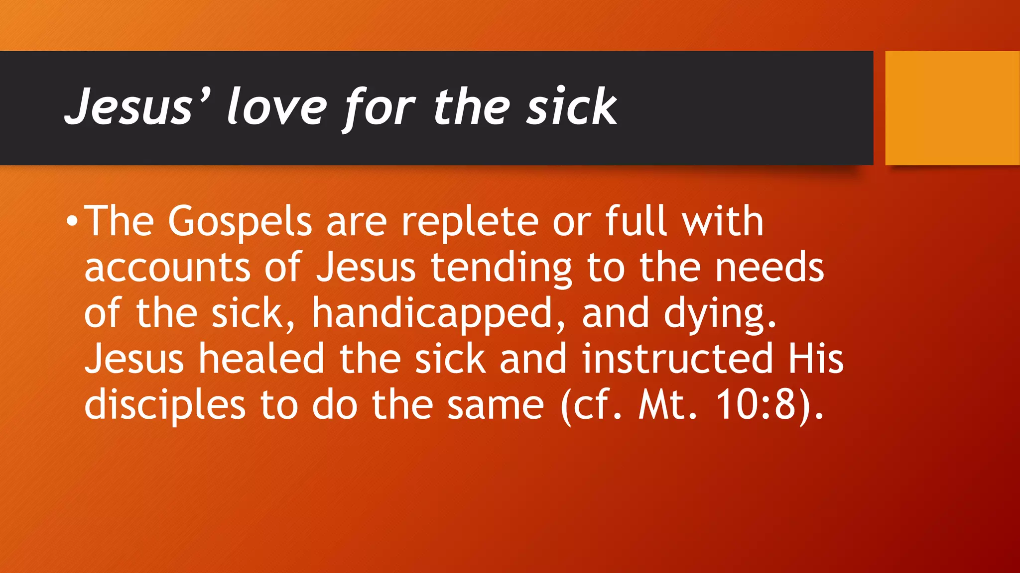 Jesus’ love for the sick
•The Gospels are replete or full with
accounts of Jesus tending to the needs
of the sick, handicapped, and dying.
Jesus healed the sick and instructed His
disciples to do the same (cf. Mt. 10:8).
 