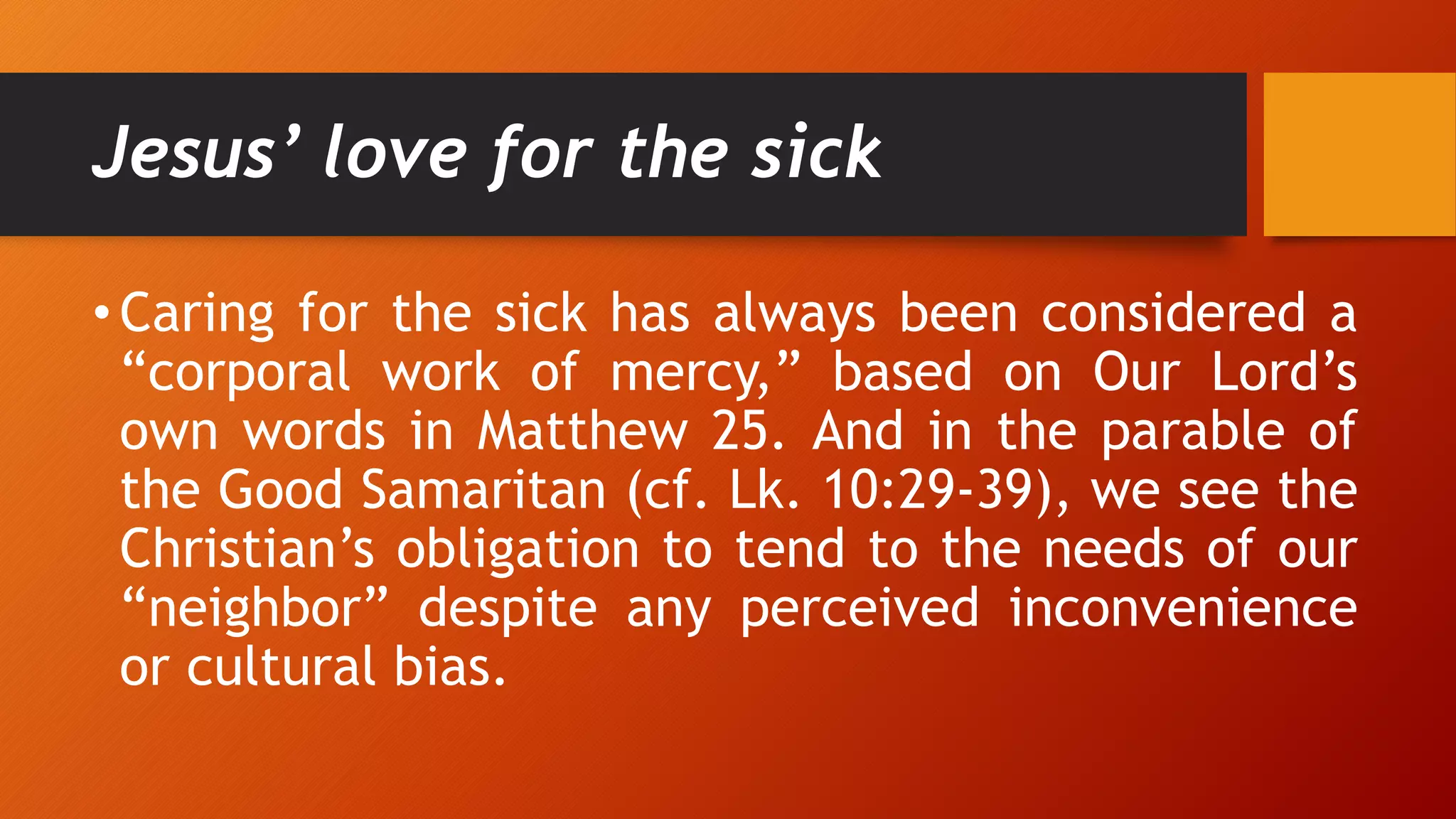 Jesus’ love for the sick
• Caring for the sick has always been considered a
“corporal work of mercy,” based on Our Lord’s
own words in Matthew 25. And in the parable of
the Good Samaritan (cf. Lk. 10:29-39), we see the
Christian’s obligation to tend to the needs of our
“neighbor” despite any perceived inconvenience
or cultural bias.
 
