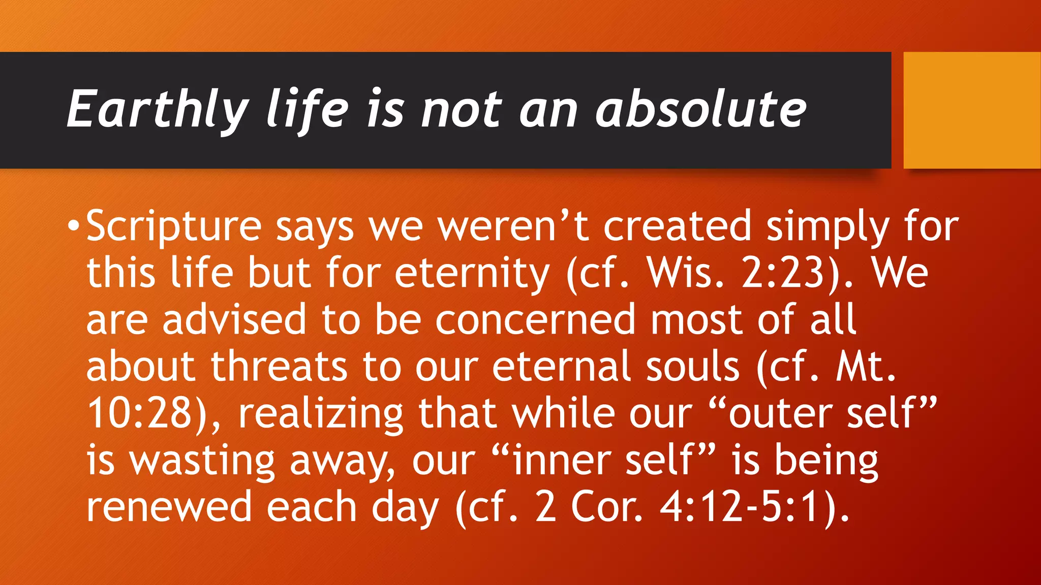 Earthly life is not an absolute
•Scripture says we weren’t created simply for
this life but for eternity (cf. Wis. 2:23). We
are advised to be concerned most of all
about threats to our eternal souls (cf. Mt.
10:28), realizing that while our “outer self”
is wasting away, our “inner self” is being
renewed each day (cf. 2 Cor. 4:12-5:1).
 
