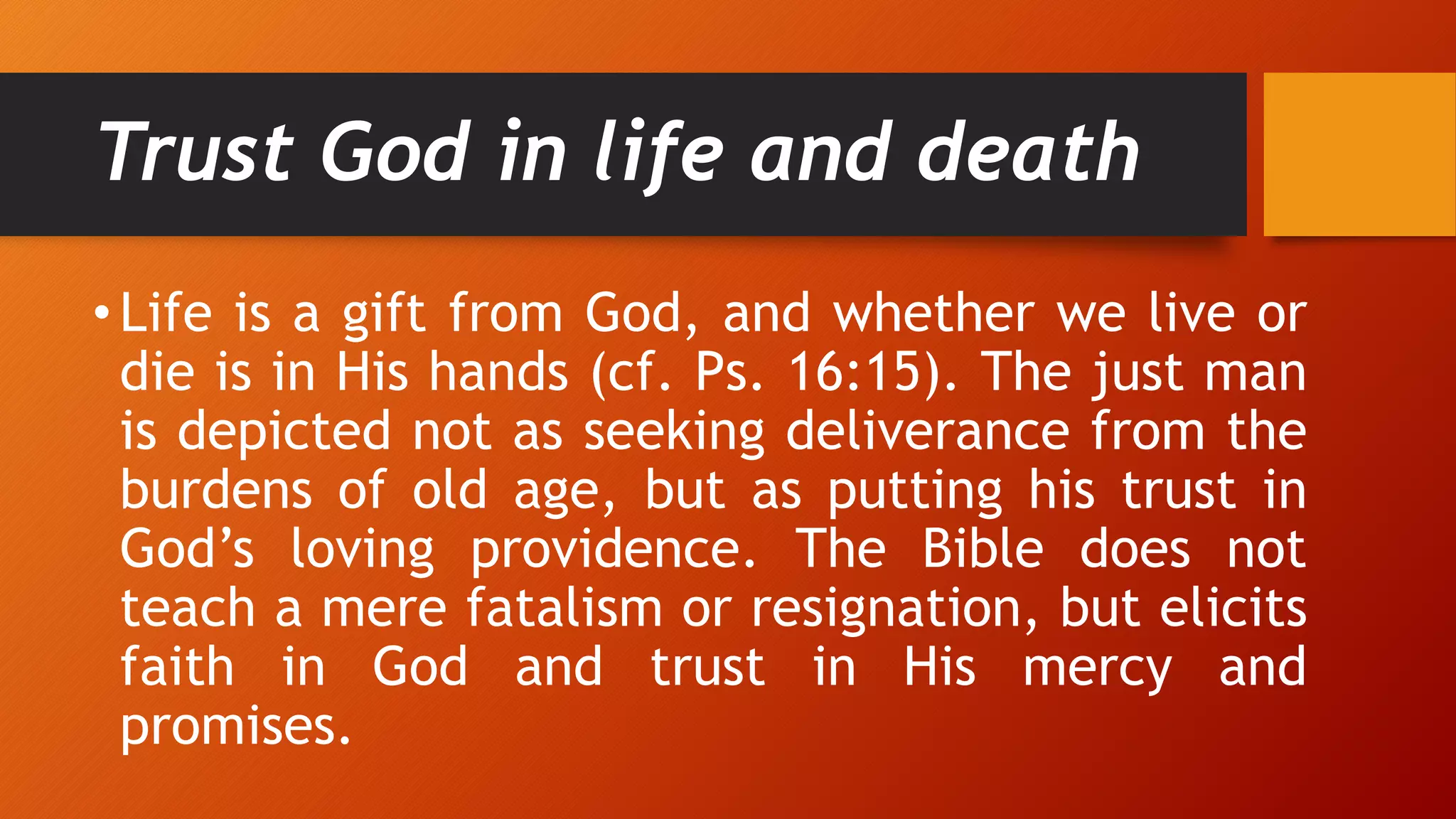 Trust God in life and death
• Life is a gift from God, and whether we live or
die is in His hands (cf. Ps. 16:15). The just man
is depicted not as seeking deliverance from the
burdens of old age, but as putting his trust in
God’s loving providence. The Bible does not
teach a mere fatalism or resignation, but elicits
faith in God and trust in His mercy and
promises.
 