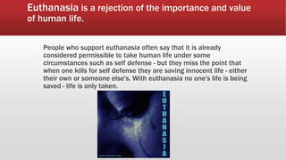 Euthanasia is a rejection of the importance and value
of human life.
People who support euthanasia often say that it is already
considered permissible to take human life under some
circumstances such as self defense - but they miss the point that
when one kills for self defense they are saving innocent life - either
their own or someone else's. With euthanasia no one's life is being
saved - life is only taken.
 