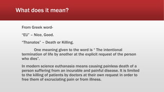 What does it mean?
From Greek word-
“EU” – Nice, Good.
“Thanatos” – Death or Killing.
One meaning given to the word is “ The intentional
termination of life by another at the explicit request of the person
who dies”.
In modern science euthanasia means causing painless death of a
person suffering from an incurable and painful disease. It is limited
to the killing of patients by doctors at their own request in order to
free them of excruciating pain or from illness.
 