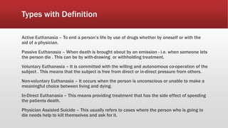 Types with Definition
Active Euthanasia – To end a person’s life by use of drugs whether by oneself or with the
aid of a physician.
Passive Euthanasia – When death is brought about by an omission - i.e. when someone lets
the person die . This can be by with-drawing or withholding treatment.
Voluntary Euthanasia – It is committed with the willing and autonomous co-operation of the
subject . This means that the subject is free from direct or in-direct pressure from others.
Non-voluntary Euthanasia – It occurs when the person is unconscious or unable to make a
meaningful choice between living and dying.
In-Direct Euthanasia – This means providing treatment that has the side effect of speeding
the patients death.
Physician Assisted Suicide – This usually refers to cases where the person who is going to
die needs help to kill themselves and ask for it.
 