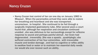 Nancy Cruzan
▪ Nancy Cruzan lost control of her car one day on January 1983 in
Missouri . When the paramedics arrived they were able to restore
her breathing and heartbeat and she was transported ,
unconscious , to hospital . She continued to be fed through a
surgically implanted gastrostomy tube. After several years a court
found that ,although her respiration and circulation continued
unaided , she was oblivious to her surroundings except for reflexive
response to sound and perhaps painful stimuli , her brain had
degenerated , irreversibly ,She was a spastic , quadriplegic; she
suffered contraction of her four extremities , with irreversible
muscle and tendon damage , and had no cognitive or reflex ability
to swallow food or water or to maintain her essential daily needs
nor would she ever recover such an ability.
 