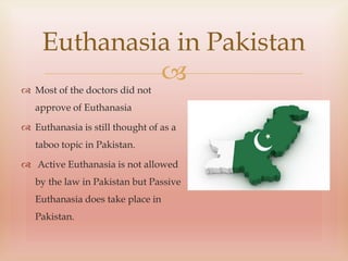 
Euthanasia in Pakistan
 Most of the doctors did not
approve of Euthanasia
 Euthanasia is still thought of as a
taboo topic in Pakistan.
 Active Euthanasia is not allowed
by the law in Pakistan but Passive
Euthanasia does take place in
Pakistan.
 