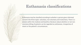 Euthanasia classifications
– Euthanasia may be classified according to whether a person gives informed
consent into three types: voluntary, non-voluntary and involuntary. There is a
debate within the medical and bioethics literature about whether or not non-
voluntary killing of patients can be regarded as euthanasia, irrespective of
intent or the patient’s circumstances.
 
