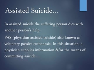 Assisted Suicide…
In assisted suicide the suffering person dies with
another person’s help.
PAS (physician-assisted suicide) also known as
voluntary passive euthanasia. In this situation, a
physician supplies information &/or the means of
committing suicide.
 