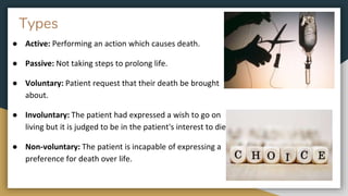 Types
● Active: Performing an action which causes death.
● Passive: Not taking steps to prolong life.
● Voluntary: Patient request that their death be brought
about.
● Involuntary: The patient had expressed a wish to go on
living but it is judged to be in the patient's interest to die.
● Non-voluntary: The patient is incapable of expressing a
preference for death over life.
 