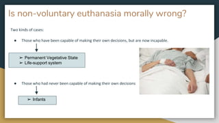 Is non-voluntary euthanasia morally wrong?
Two kinds of cases:
● Those who have been capable of making their own decisions, but are now incapable.
● Those who had never been capable of making their own decisions
➢ Permanent Vegetative State
➢ Life-support system
➢ Infants
 