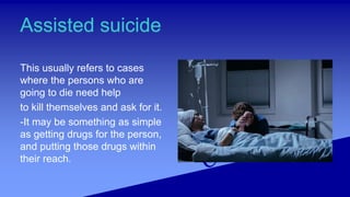 Assisted suicide
This usually refers to cases
where the persons who are
going to die need help
to kill themselves and ask for it.
-It may be something as simple
as getting drugs for the person,
and putting those drugs within
their reach.
 