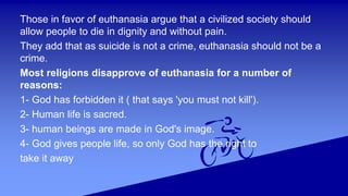 Those in favor of euthanasia argue that a civilized society should
allow people to die in dignity and without pain.
They add that as suicide is not a crime, euthanasia should not be a
crime.
Most religions disapprove of euthanasia for a number of
reasons:
1- God has forbidden it ( that says 'you must not kill').
2- Human life is sacred.
3- human beings are made in God's image.
4- God gives people life, so only God has the right to
take it away
 