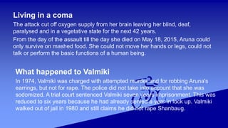 Living in a coma
The attack cut off oxygen supply from her brain leaving her blind, deaf,
paralysed and in a vegetative state for the next 42 years.
From the day of the assault till the day she died on May 18, 2015, Aruna could
only survive on mashed food. She could not move her hands or legs, could not
talk or perform the basic functions of a human being.
What happened to Valmiki
In 1974, Valmiki was charged with attempted murder and for robbing Aruna's
earrings, but not for rape. The police did not take into account that she was
sodomized. A trial court sentenced Valmiki seven years imprisonment. This was
reduced to six years because he had already served a year in lock up. Valmiki
walked out of jail in 1980 and still claims he did not rape Shanbaug.
 