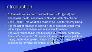 Introduction
• Euthanasia comes from the Greek words: Eu (good) and
• Thanatosis (death) and it means "Good Death, "Gentle and
• Easy Death." This word has come to be used for "mercy killing.
• It is the act or practice of ending a life of a person either by a
lethal injection or suspension of medical treatment.
• The word "euthanasia" was first used in a medical context by
Francis Bacon in the 17th century, to refer to an easy, painless,
happy death, during which it was a "physician's responsibility to
alleviate the 'physical sufferings' of the body
 
