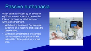 Passive euthanasia
When death is brought by an omission
eg:When someone lets the person die,
this can be done by withdrawing or
withholding treatment.
• Withdrawing treatment: For example
switching off a machine that keeps the
person alive.
• Withholding treatment: For example
not carrying out a surgery that will
extend life of the patient for a short
time.
 