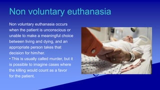 Non voluntary euthanasia
Non voluntary euthanasia occurs
when the patient is unconscious or
unable to make a meaningful choice
between living and dying, and an
appropriate person takes that
decision for him/her.
• This is usually called murder, but it
is possible to imagine cases where
the killing would count as a favor
for the patient.
 