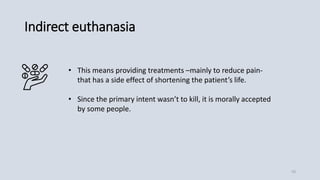 Indirect euthanasia
• This means providing treatments –mainly to reduce pain-
that has a side effect of shortening the patient’s life.
• Since the primary intent wasn’t to kill, it is morally accepted
by some people.
10
 