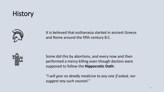 History
It is believed that euthanasia started in ancient Greece
and Rome around the fifth century B.C.
Some did this by abortions, and every now and then
performed a mercy killing even though doctors were
supposed to follow the Hippocratic Oath:
“I will give no deadly medicine to any one if asked, nor
suggest any such counsel.”
11
 