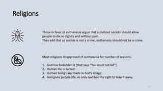 Religions
Those in favor of euthanasia argue that a civilized society should allow
people to die in dignity and without pain.
They add that as suicide is not a crime, euthanasia should not be a crime.
Most religions disapproved of euthanasia for number of reasons:
1. God has forbidden it (that says “You must not kill”)
2. Human life is sacred.
3. Human beings are made in God’s image.
4. God gives people life, so only God has the right to take it away.
17
 