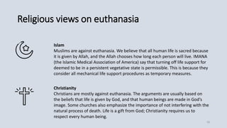 Religious views on euthanasia
Islam
Muslims are against euthanasia. We believe that all human life is sacred because
it is given by Allah, and the Allah chooses how long each person will live. IMANA
(the Islamic Medical Association of America) say that turning off life support for
deemed to be in a persistent vegetative state is permissible. This is because they
consider all mechanical life support procedures as temporary measures.
Christianity
Christians are mostly against euthanasia. The arguments are usually based on
the beliefs that life is given by God, and that human beings are made in God’s
image. Some churches also emphasize the importance of not interfering with the
natural process of death. Life is a gift from God; Christianity requires us to
respect every human being.
18
 