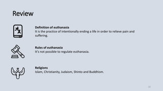 Review
Definition of euthanasia
It is the practice of intentionally ending a life in order to relieve pain and
suffering.
Rules of euthanasia
It’s not possible to regulate euthanasia.
Religions
Islam, Christianity, Judaism, Shinto and Buddhism.
22
 