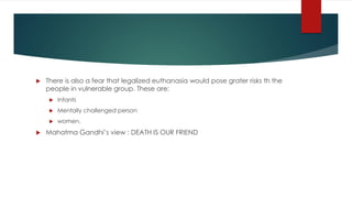  There is also a fear that legalized euthanasia would pose grater risks th the
people in vulnerable group. These are:
 Infants
 Mentally challenged person
 women.
 Mahatma Gandhi’s view : DEATH IS OUR FRIEND
 