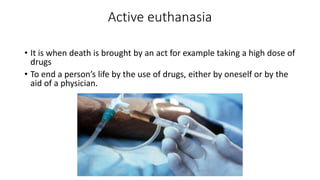 Active euthanasia
• It is when death is brought by an act for example taking a high dose of
drugs
• To end a person’s life by the use of drugs, either by oneself or by the
aid of a physician.
 