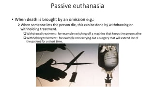 Passive euthanasia
• When death is brought by an omission e.g.:
When someone lets the person die, this can be done by withdrawing or
withholding treatment.
Withdrawal treatment : for example switching off a machine that keeps the person alive
Withholding treatment : for example not carrying out a surgery that will extend life of
the patient for a short time.
 