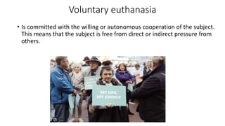 Voluntary euthanasia
• Is committed with the willing or autonomous cooperation of the subject.
This means that the subject is free from direct or indirect pressure from
others.
 