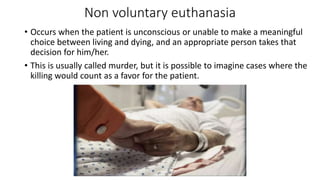 Non voluntary euthanasia
• Occurs when the patient is unconscious or unable to make a meaningful
choice between living and dying, and an appropriate person takes that
decision for him/her.
• This is usually called murder, but it is possible to imagine cases where the
killing would count as a favor for the patient.
 