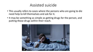 Assisted suicide
• This usually refers to cases where the persons who are going to die
need help to kill themselves and ask for it.
• It may be something as simple as getting drugs for the person, and
putting those drugs within their reach.
 